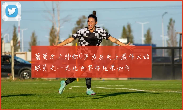 葡萄牙主帅称C罗为历史上最伟大的球员之一无论世界杯结果如何