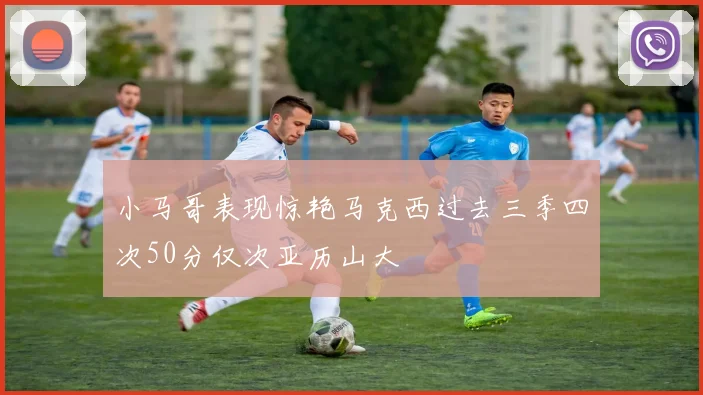 小马哥表现惊艳马克西过去三季四次50分仅次亚历山大