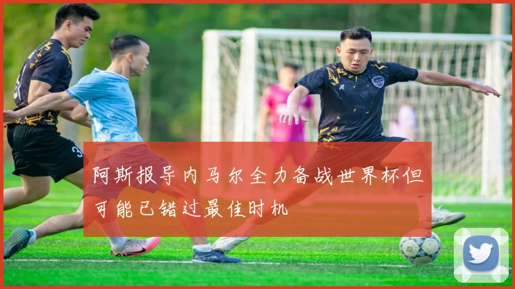 阿斯报导内马尔全力备战世界杯但可能已错过最佳时机