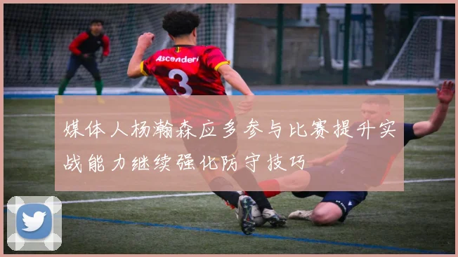 媒体人杨瀚森应多参与比赛提升实战能力继续强化防守技巧