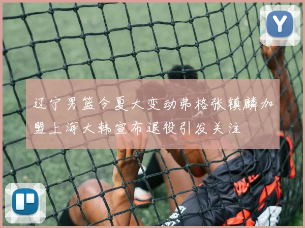 辽宁男篮今夏大变动弗格张镇麟加盟上海大韩宣布退役引发关注