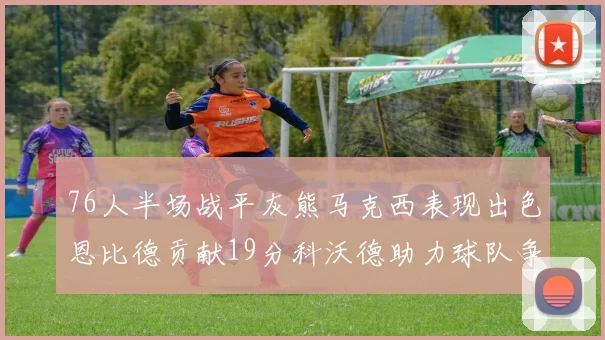 76人半场战平灰熊马克西表现出色恩比德贡献19分科沃德助力球队争胜