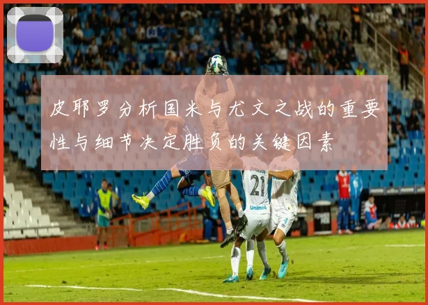 皮耶罗分析国米与尤文之战的重要性与细节决定胜负的关键因素
