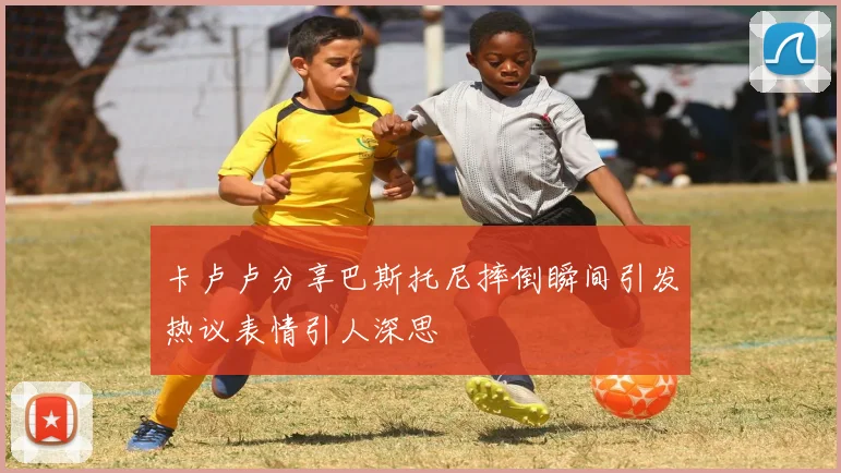 卡卢卢分享巴斯托尼摔倒瞬间引发热议表情引人深思