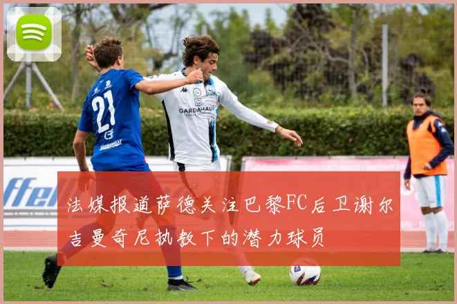 法媒报道萨德关注巴黎FC后卫谢尔吉曼奇尼执教下的潜力球员