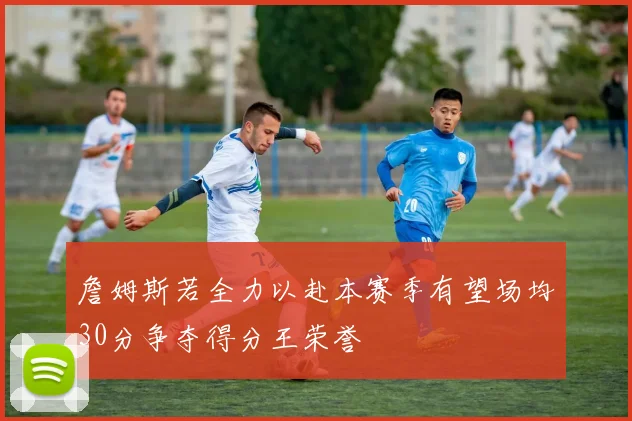 詹姆斯若全力以赴本赛季有望场均30分争夺得分王荣誉