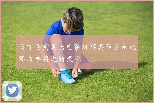 马丁伤愈复出巴萨对阵奥萨苏纳比赛名单将迎新变化