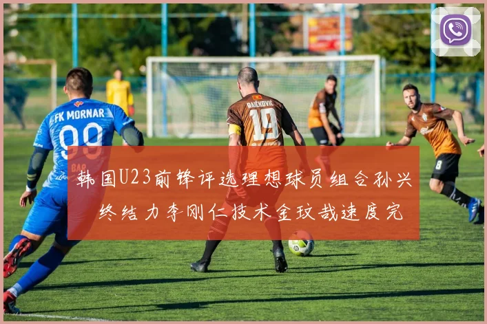 韩国U23前锋评选理想球员组合孙兴慜终结力李刚仁技术金玟哉速度完美融合