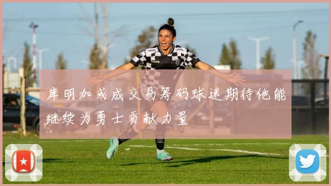库明加或成交易筹码球迷期待他能继续为勇士贡献力量