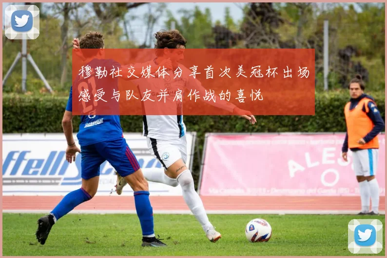 穆勒社交媒体分享首次美冠杯出场感受与队友并肩作战的喜悦