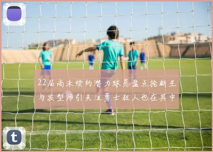 22届尚未续约潜力球员盘点抢断王与发型师引关注勇士狂人也在其中