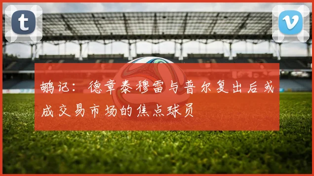 鹕记：德章泰穆雷与普尔复出后或成交易市场的焦点球员