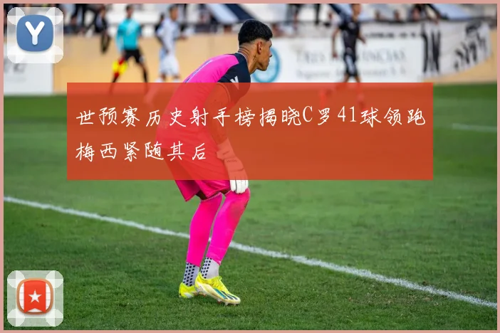 世预赛历史射手榜揭晓C罗41球领跑梅西紧随其后