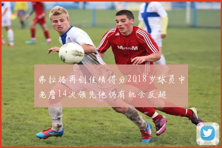 弗拉格再创佳绩得分2018岁球员中老詹14次领先他仍有机会反超