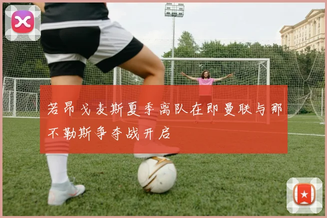 若昂戈麦斯夏季离队在即曼联与那不勒斯争夺战开启