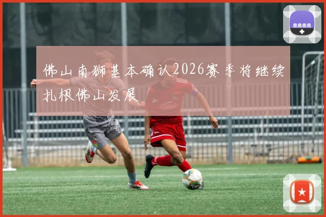 佛山南狮基本确认2026赛季将继续扎根佛山发展