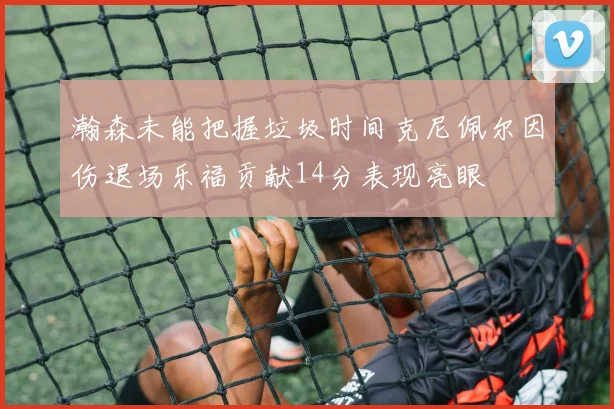 瀚森未能把握垃圾时间克尼佩尔因伤退场乐福贡献14分表现亮眼