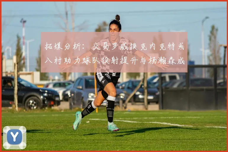 拓媒分析：交易罗威换克内克特或八村助力球队投射提升与杨瀚森成长