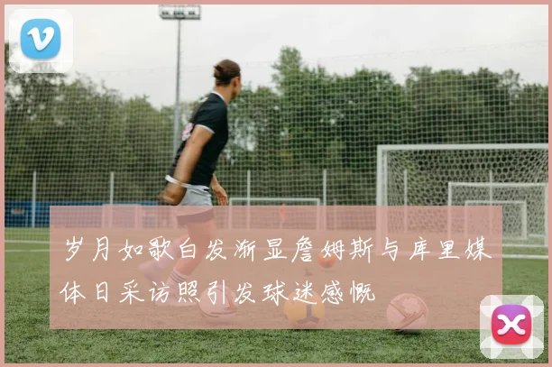 岁月如歌白发渐显詹姆斯与库里媒体日采访照引发球迷感慨