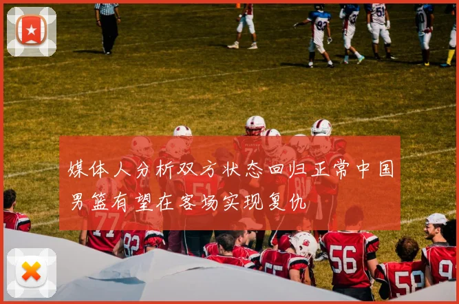 媒体人分析双方状态回归正常中国男篮有望在客场实现复仇