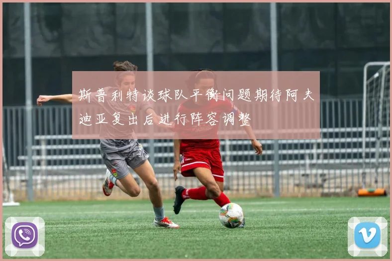 斯普利特谈球队平衡问题期待阿夫迪亚复出后进行阵容调整