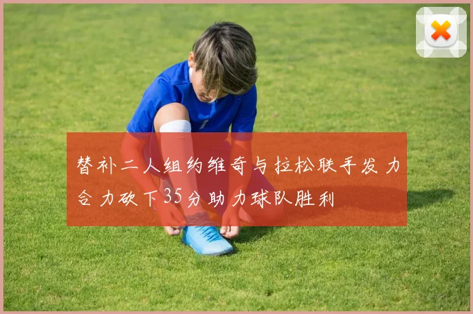 替补二人组约维奇与拉松联手发力合力砍下35分助力球队胜利