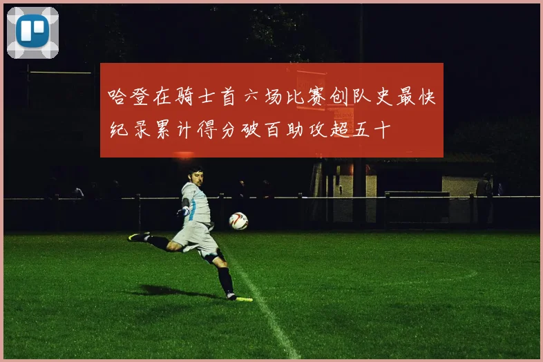 哈登在骑士首六场比赛创队史最快纪录累计得分破百助攻超五十